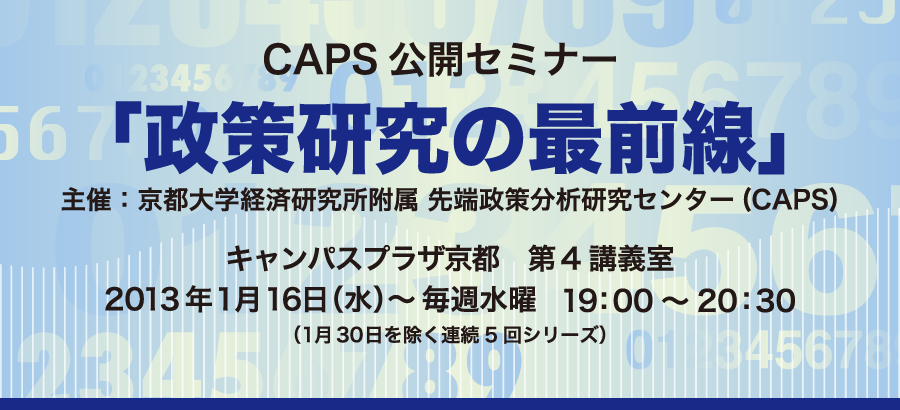 (CAPS)CAPS公開セミナー「政策研究の最前線」主催：京都大学経済研究所附属 先端政策分析研究センター キャンパスプラザ京都　第4講義室 2013年1月16日（水）～毎週水曜19：00～20：30 （1月30日を除く連続5回シリーズ）